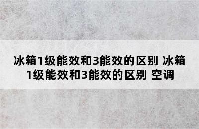 冰箱1级能效和3能效的区别 冰箱1级能效和3能效的区别 空调